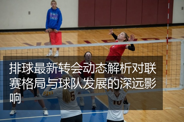 排球最新转会动态解析对联赛格局与球队发展的深远影响