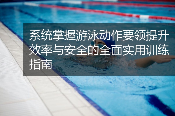 系统掌握游泳动作要领提升效率与安全的全面实用训练指南