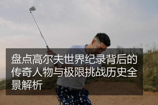 盘点高尔夫世界纪录背后的传奇人物与极限挑战历史全景解析