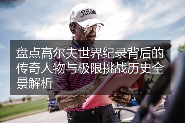 盘点高尔夫世界纪录背后的传奇人物与极限挑战历史全景解析