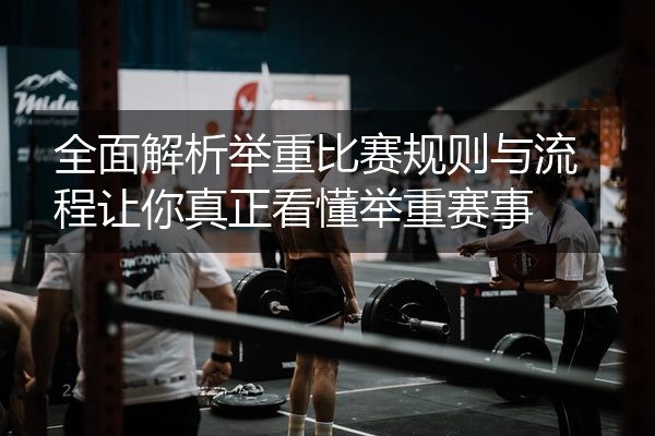 全面解析举重比赛规则与流程让你真正看懂举重赛事