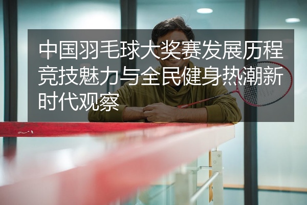 中国羽毛球大奖赛发展历程竞技魅力与全民健身热潮新时代观察